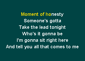 Moment of honesty
Someone's gotta
Take the lead tonight

Who's it gonna be
I'm gonna sit right here
And tell you all that comes to me