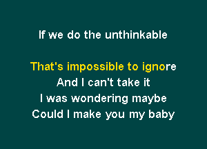 If we do the unthinkable

That's impossible to ignore

And I can't take it
I was wondering maybe
Could I make you my baby