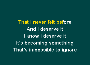 That I never felt before
And I deserve it

I know I deserve it
It's becoming something
That's impossible to ignore