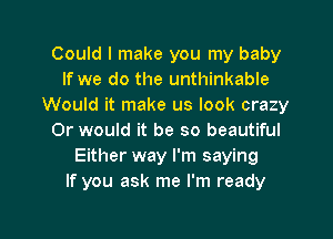 Could I make you my baby
If we do the unthinkable
Would it make us look crazy
Or would it be so beautiful
Either way I'm saying
If you ask me I'm ready