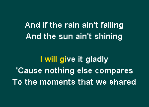 And if the rain ain't falling
And the sun ain't shining

I will give it gladly
'Cause nothing else compares
To the moments that we shared