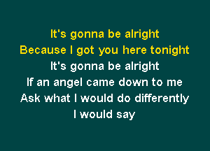 It's gonna be alright
Because I got you here tonight
It's gonna be alright

If an angel came down to me
Ask what I would do differently
I would say