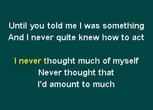 Until you told me I was something
And I never quite knew how to act

I never thought much of myself
Never thought that
I'd amount to much