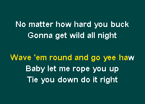 No matter how hard you buck
Gonna get wild all night

Wave 'em round and go yee haw
Baby let me rope you up
Tie you down do it right