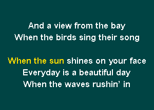 And a view from the bay
When the birds sing their song

When the sun shines on your face
Everyday is a beautiful day
When the waves rushiw in