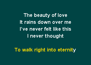 The beauty of love
It rains down over me
I've never felt like this

I never thought

To walk right into eternity
