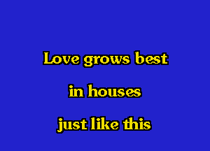 Love grows hast

in houses

just like this