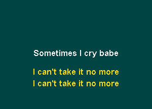 Sometimes I cry babe

I can't take it no more
I can't take it no more