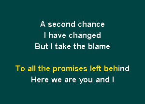 A second chance
I have changed
But I take the blame

To all the promises left behind
Here we are you and I