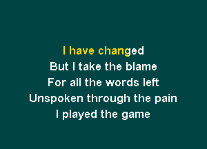 l have changed
But I take the blame

For all the words left
Unspoken through the pain
I played the game