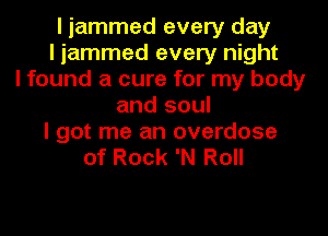I jammed every day
I jammed every night
I found a cure for my body
and soul
I got me an overdose
of Rock 'N Roll