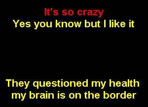 It's so crazy
Yes you know but I like it

They questioned my health
my brain is on the border