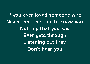 If you ever loved someone who
Never took the time to know you
Nothing that you say

Ever gets through
Listening but they
Don't hear you
