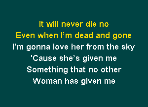 It will never die no
Even when Pm dead and gone
Pm gonna love her from the sky

'Cause she's given me
Something that no other
Woman has given me