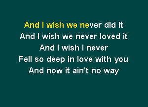And I wish we never did it
And I wish we never loved it
And I wish I never

Fell so deep in love with you
And now it ain't no way