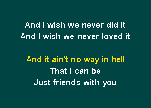 And I wish we never did it
And I wish we never loved it

And it ain't no way in hell
That I can be
Just friends with you