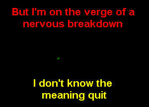 But I'm on the verge of a
nervous breakdown

I don't know the
meaning quit