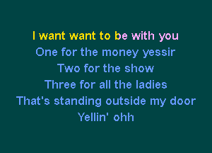 I want want to be with you
One for the money yessir
Two for the show

Three for all the ladies
That's standing outside my door
Yellin' ohh