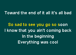 Toward the end of it all it's all bad

So sad to see you go so soon

I know that you ain't coming back
In the beginning
Everything was cool