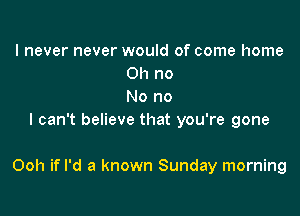 I never never would of come home
011 no
No no
I can't believe that you're gone

Ooh if I'd a known Sunday morning