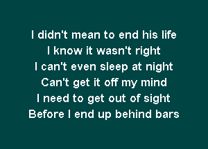 I didn't mean to end his life
I know it wasn't right
I can't even sleep at night
Can't get it off my mind
I need to get out of sight
Before I end up behind bars