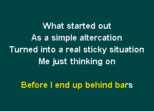 What started out
As a simple altercation
Turned into a real sticky situation

Me just thinking on

Before I end up behind bars