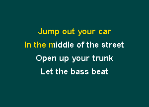 Jump out your car

In the middle ofthe street
Open up your trunk
Let the bass beat