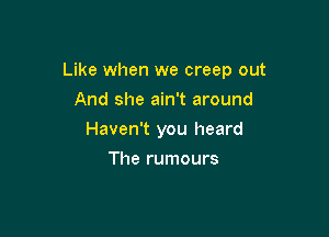 Like when we creep out

And she ain't around
Haven't you heard
The rumours