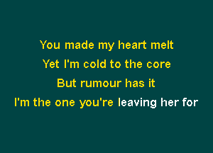 You made my heart melt
Yet I'm cold to the core
But rumour has it

I'm the one you're leaving her for