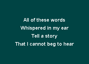 All of these words

Whispered in my ear

Tell a story
That I cannot beg to hear