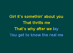 Girl it's somethin' about you
That thrills me

That's why after we lay
You get to know the real me
