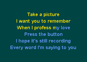 Take a picture
I want you to remember
When I profess my love

Press the button
I hope it's still recording
Every word I'm saying to you