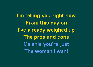 I'm telling you right now
From this day on
I've already weighed up

The pros and cons
Melanie you're just
The woman I want