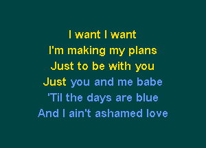 I want I want
I'm making my plans
Just to be with you

Just you and me babe
'Til the days are blue
And I ain't ashamed love