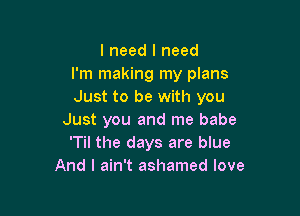 I need I need
I'm making my plans
Just to be with you

Just you and me babe
'Til the days are blue
And I ain't ashamed love