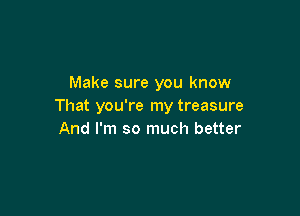 Make sure you know
That you're my treasure

And I'm so much better