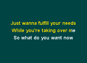 Just wanna fulfill your needs
While you're taking over me

So what do you want now
