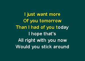 ljust want more
Of you tomorrow
Than I had of you today

I hope that's
All right with you now
Would you stick around