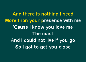 And there is nothing I need
More than your presence with me
'Cause I know you love me

The most
And I could not live if you go
So I got to get you close