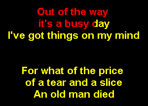 Out of the way
it's a busy day
I've got things on my mind

For what of the price
of a tear and a slice
An old man died