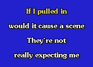 If I pulled in
would it cause a scene
They're not

really expecting me