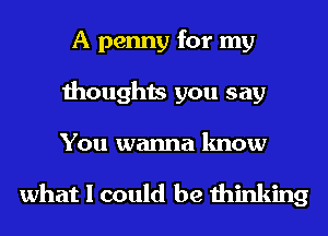A penny for my
thoughts you say

You wanna know

what I could be thinking