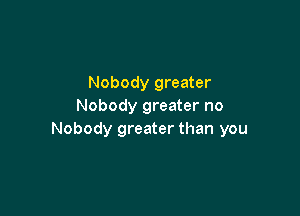 Nobody greater
Nobody greater no

Nobody greater than you
