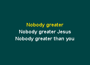 Nobody greater
Nobody greater Jesus

Nobody greater than you