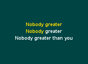 Nobody greater
Nobody greater

Nobody greater than you