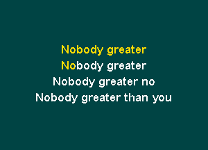 Nobody greater
Nobody greater

Nobody greater no
Nobody greater than you