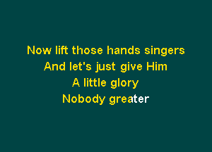 Now lift those hands singers
And let's just give Him

A little glory
Nobody greater
