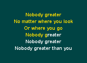Nobody greater
No matter where you look
0r where you 90

Nobody greater
Nobody greater
Nobody greater than you