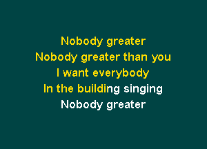 Nobody greater
Nobody greater than you
I want everybody

In the building singing
Nobody greater