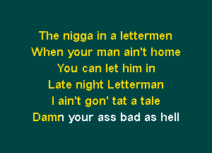 The nigga in a lettermen
When your man ain't home
You can let him in

Late night Letterman
I ain't gon' tat a tale
Damn your ass bad as hell